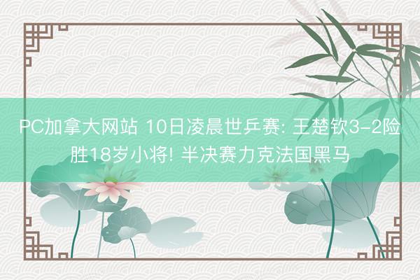 PC加拿大网站 10日凌晨世乒赛: 王楚钦3-2险胜18岁小将! 半决赛力克法国黑马