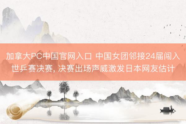 加拿大PC中国官网入口 中国女团邻接24届闯入世乒赛决赛， 决赛出场声威激发日本网友估计