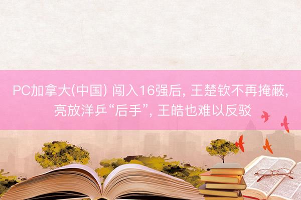 PC加拿大(中国) 闯入16强后， 王楚钦不再掩蔽， 亮放洋乒“后手”， 王皓也难以反驳