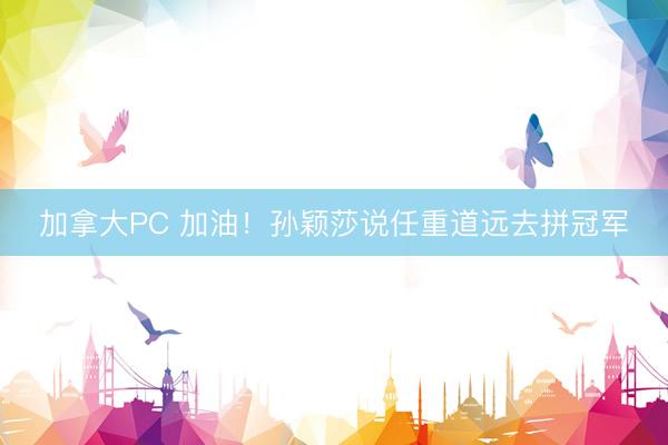 加拿大PC 加油！孙颖莎说任重道远去拼冠军