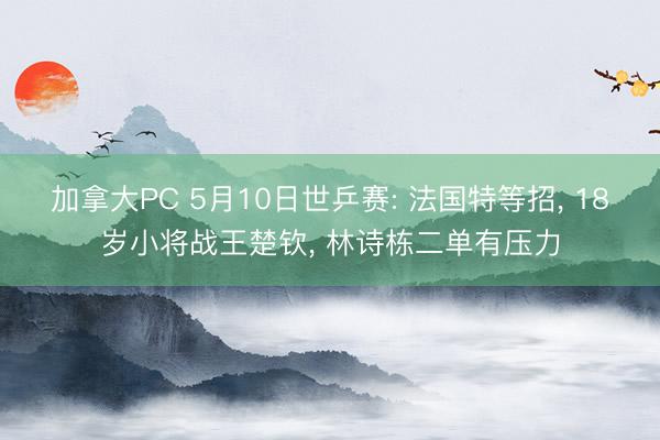 加拿大PC 5月10日世乒赛: 法国特等招， 18岁小将战王楚钦， 林诗栋二单有压力