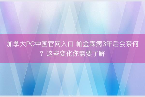 加拿大PC中国官网入口 帕金森病3年后会奈何？这些变化你需要了解
