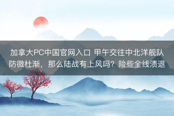 加拿大PC中国官网入口 甲午交往中北洋舰队防微杜渐，那么陆战有上风吗？险些全线溃退