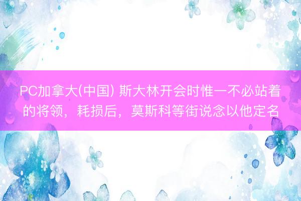 PC加拿大(中国) 斯大林开会时惟一不必站着的将领，耗损后，莫斯科等街说念以他定名