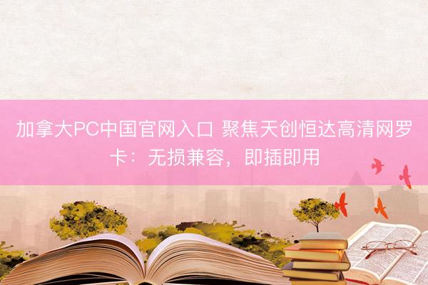 加拿大PC中国官网入口 聚焦天创恒达高清网罗卡：无损兼容，即插即用