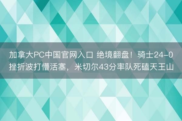 加拿大PC中国官网入口 绝境翻盘！骑士24-0挫折波打懵活塞，米切尔43分率队死磕天王山