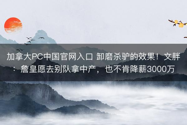 加拿大PC中国官网入口 卸磨杀驴的效果！文胖：詹皇愿去别队拿中产，也不肯降薪3000万