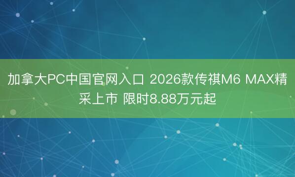 加拿大PC中国官网入口 2026款传祺M6 MAX精采上市 限时8.88万元起