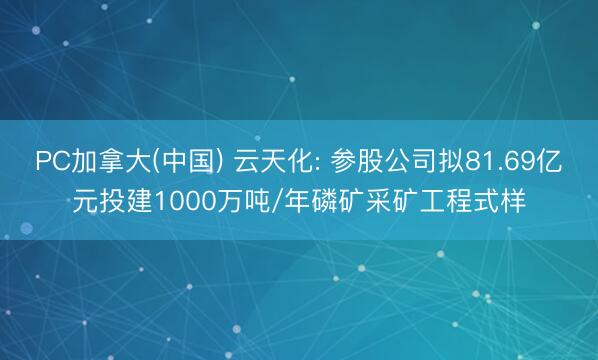 PC加拿大(中国) 云天化: 参股公司拟81.69亿元投建1000万吨/年磷矿采矿工程式样