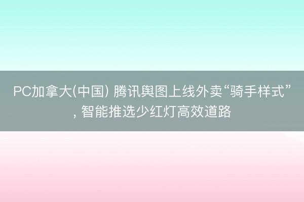 PC加拿大(中国) 腾讯舆图上线外卖“骑手样式”, 智能推选少红灯高效道路