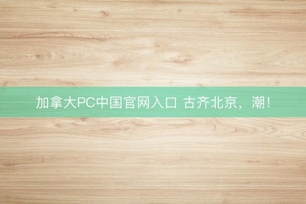 加拿大PC中国官网入口 古齐北京，潮！