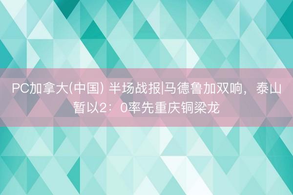 PC加拿大(中国) 半场战报|马德鲁加双响，泰山暂以2：0率先重庆铜梁龙