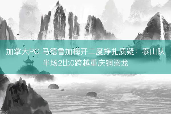 加拿大PC 马德鲁加梅开二度挣扎质疑：泰山队半场2比0跨越重庆铜梁龙