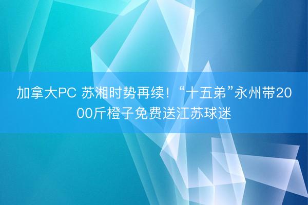 加拿大PC 苏湘时势再续！“十五弟”永州带2000斤橙子免费送江苏球迷