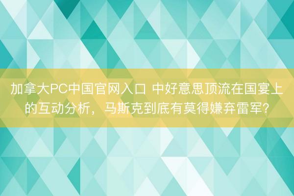 加拿大PC中国官网入口 中好意思顶流在国宴上的互动分析，马斯克到底有莫得嫌弃雷军？
