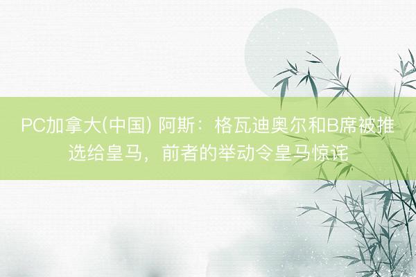 PC加拿大(中国) 阿斯：格瓦迪奥尔和B席被推选给皇马，前者的举动令皇马惊诧