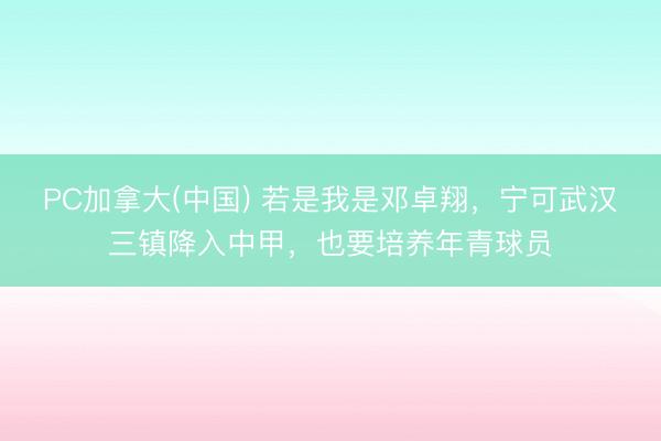 PC加拿大(中国) 若是我是邓卓翔，宁可武汉三镇降入中甲，也要培养年青球员