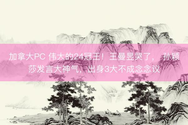 加拿大PC 伟大的24冠王！王曼昱哭了， 孙颖莎发言大神气，出身3大不成念念议