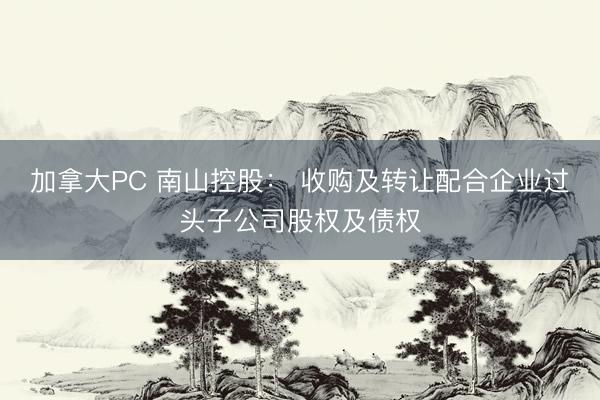 加拿大PC 南山控股： 收购及转让配合企业过头子公司股权及债权
