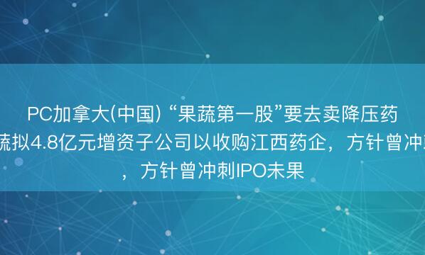 PC加拿大(中国) “果蔬第一股”要去卖降压药？宏辉果蔬拟4.8亿元增资子公司以收购江西药企，方针曾冲刺IPO未果