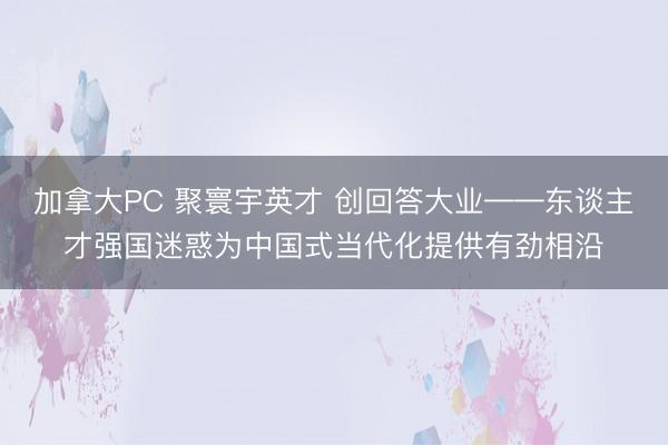 加拿大PC 聚寰宇英才 创回答大业——东谈主才强国迷惑为中国式当代化提供有劲相沿