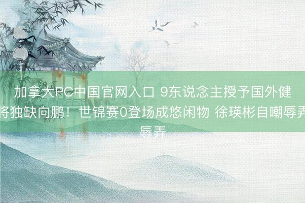 加拿大PC中国官网入口 9东说念主授予国外健将独缺向鹏！世锦赛0登场成悠闲物 徐瑛彬自嘲辱弄