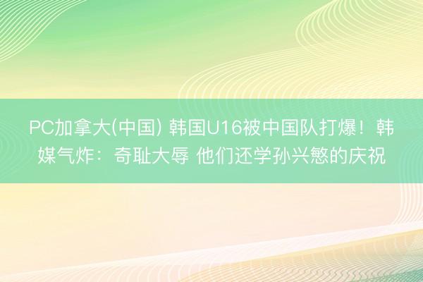 PC加拿大(中国) 韩国U16被中国队打爆!韩媒气炸:奇耻大辱 他们还学孙兴慜的庆祝