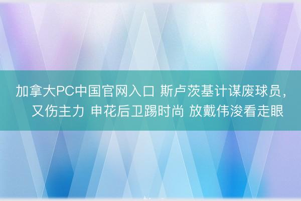 加拿大PC中国官网入口 斯卢茨基计谋废球员，️又伤主力 申花后卫踢时尚 放戴伟浚看走眼