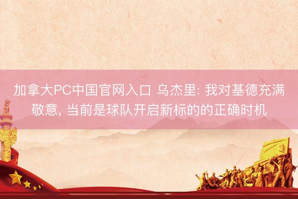 加拿大PC中国官网入口 乌杰里: 我对基德充满敬意， 当前是球队开启新标的的正确时机