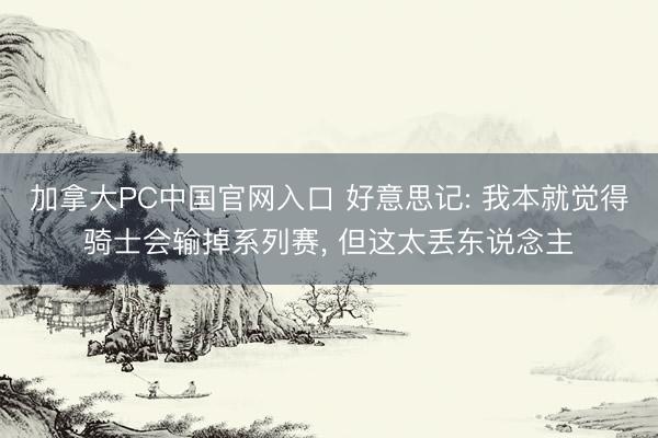 加拿大PC中国官网入口 好意思记: 我本就觉得骑士会输掉系列赛， 但这太丢东说念主