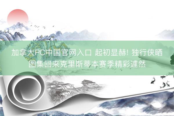 加拿大PC中国官网入口 起初显赫! 独行侠晒图集回来克里斯蒂本赛季精彩遽然