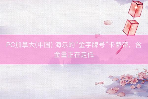 PC加拿大(中国) 海尔的“金字牌号”卡萨帝，含金量正在走低