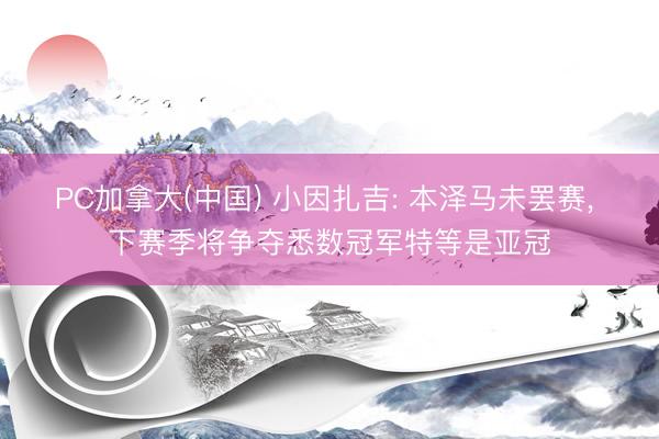 PC加拿大(中国) 小因扎吉: 本泽马未罢赛， 下赛季将争夺悉数冠军特等是亚冠
