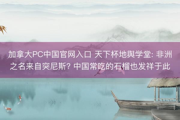 加拿大PC中国官网入口 天下杯地舆学堂: 非洲之名来自突尼斯? 中国常吃的石榴也发祥于此