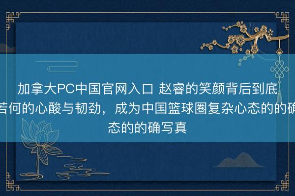 加拿大PC中国官网入口 赵睿的笑颜背后到底藏着若何的心酸与韧劲，成为中国篮球圈复杂心态的的确写真