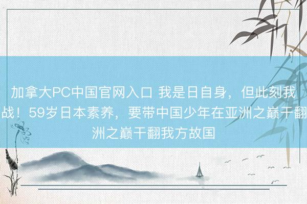 加拿大PC中国官网入口 我是日自身,但此刻我为中国而战!59岁日本素养,要带中国少年在亚洲之巅干翻我方故国