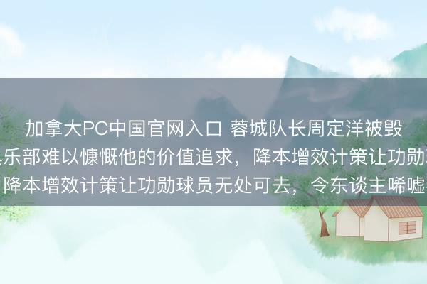 加拿大PC中国官网入口 蓉城队长周定洋被毁掉并非因老化，而是俱乐部难以慷慨他的价值追求，降本增效计策让功勋球员无处可去，令东谈主唏嘘不已