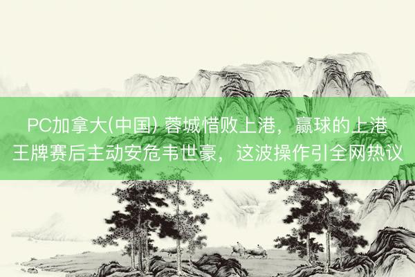 PC加拿大(中国) 蓉城惜败上港,赢球的上港王牌赛后主动安危韦世豪,这波操作引全网热议