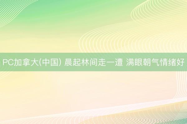 PC加拿大(中国) 晨起林间走一遭 满眼朝气情绪好