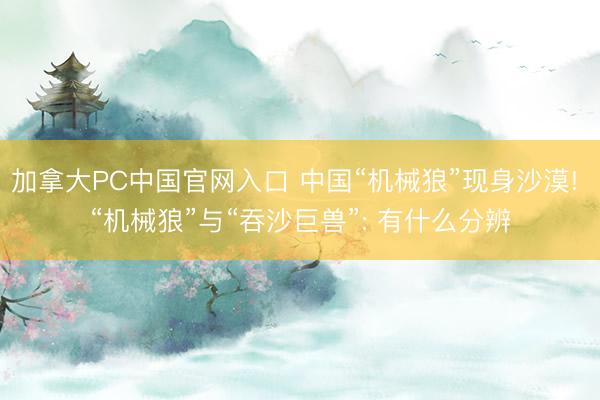 加拿大PC中国官网入口 中国“机械狼”现身沙漠! “机械狼”与“吞沙巨兽”: 有什么分辨