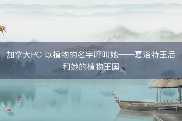加拿大PC 以植物的名字呼叫她——夏洛特王后和她的植物王国