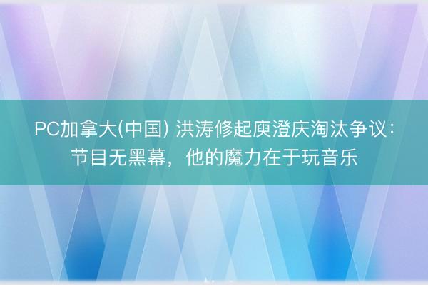 PC加拿大(中国) 洪涛修起庾澄庆淘汰争议：节目无黑幕，他的魔力在于玩音乐
