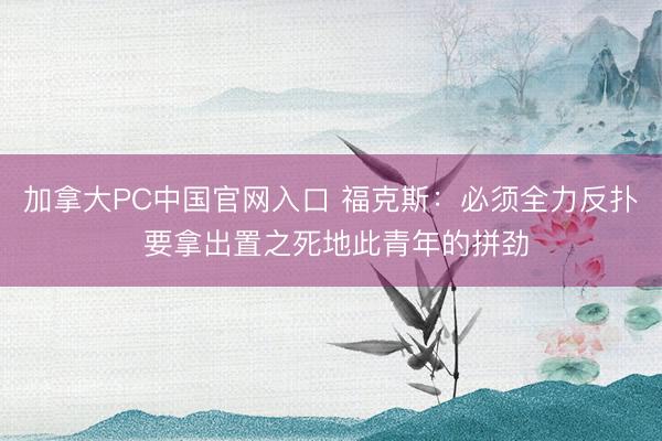 加拿大PC中国官网入口 福克斯：必须全力反扑 要拿出置之死地此青年的拼劲