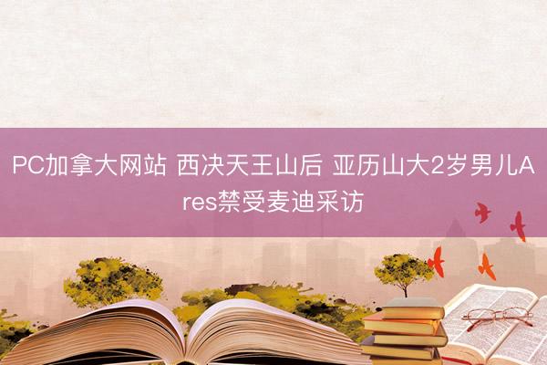 PC加拿大网站 西决天王山后 亚历山大2岁男儿Ares禁受麦迪采访