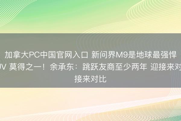 加拿大PC中国官网入口 新问界M9是地球最强悍SUV 莫得之一！余承东：跳跃友商至少两年 迎接来对比