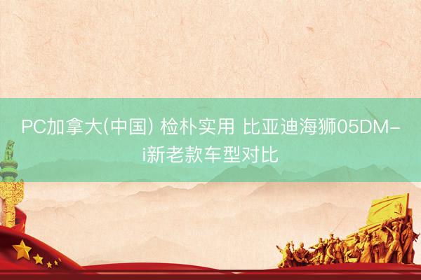 PC加拿大(中国) 检朴实用 比亚迪海狮05DM-i新老款车型对比