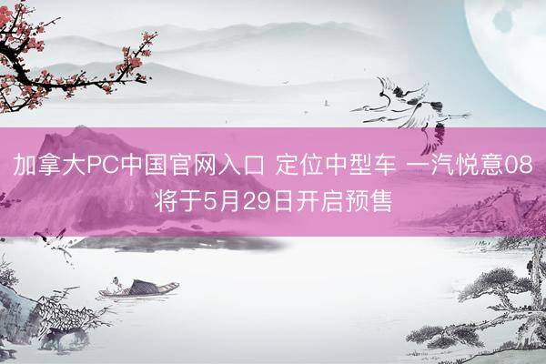 加拿大PC中国官网入口 定位中型车 一汽悦意08将于5月29日开启预售