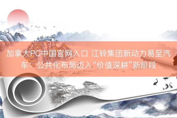 加拿大PC中国官网入口 江铃集团新动力易至汽车：公共化布局迈入“价值深耕”新阶段