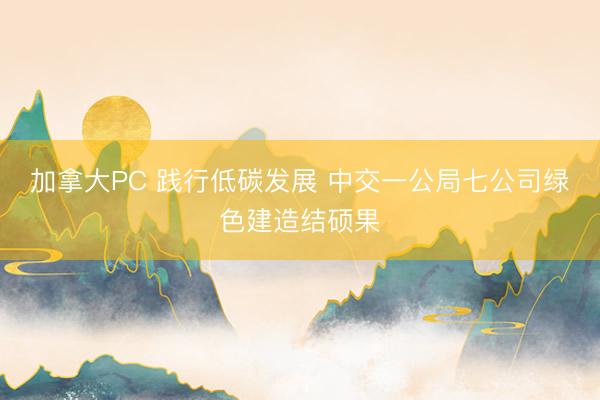 加拿大PC 践行低碳发展 中交一公局七公司绿色建造结硕果