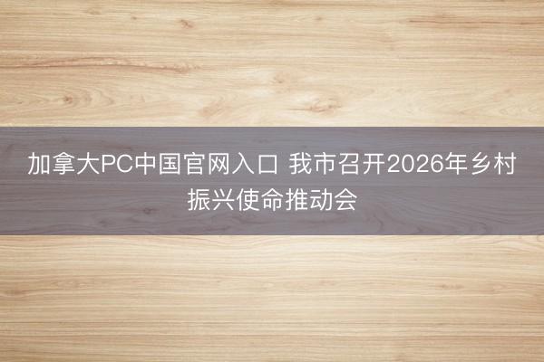 加拿大PC中国官网入口 我市召开2026年乡村振兴使命推动会